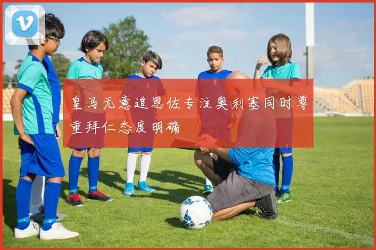 皇马无意追恩佐专注奥利塞同时尊重拜仁态度明确
