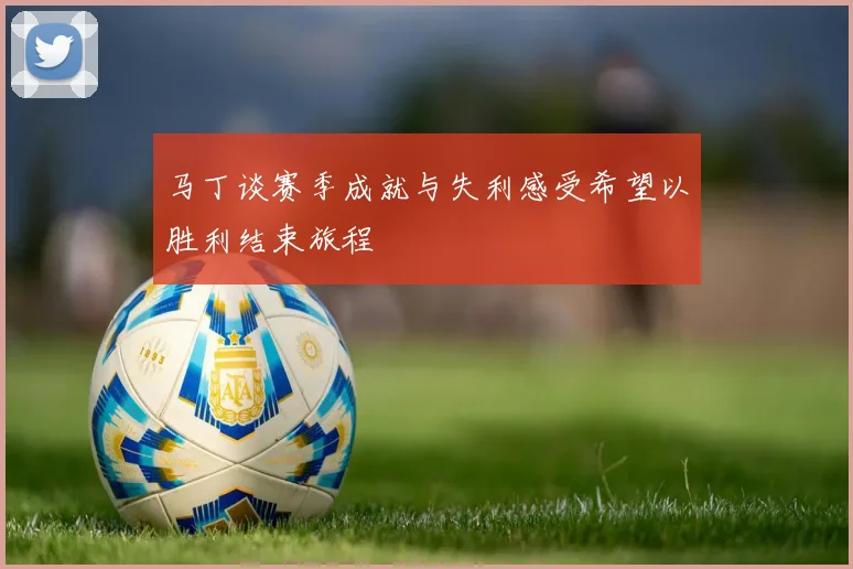 马丁谈赛季成就与失利感受希望以胜利结束旅程