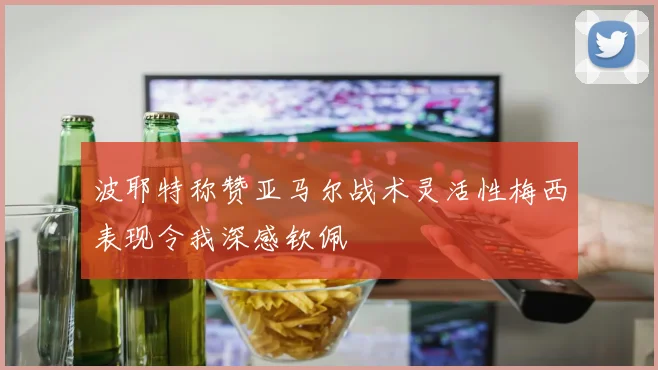 波耶特称赞亚马尔战术灵活性梅西表现令我深感钦佩