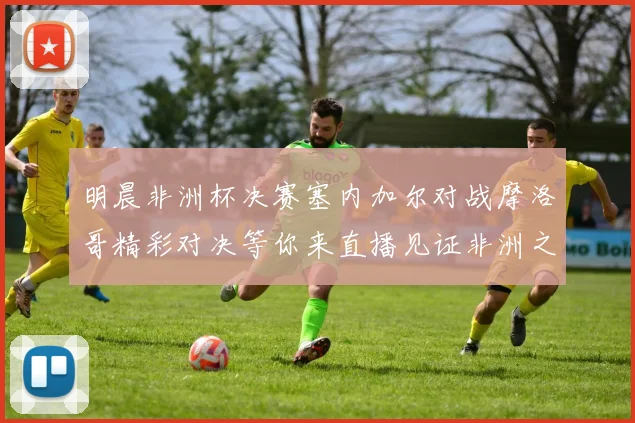 明晨非洲杯决赛塞内加尔对战摩洛哥精彩对决等你来直播见证非洲之王的诞生