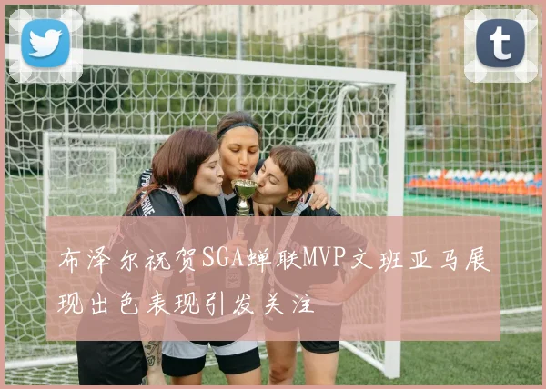 布泽尔祝贺SGA蝉联MVP文班亚马展现出色表现引发关注
