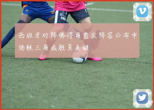 西班牙对阵佛得角首发阵容公布中场铁三角成胜负关键