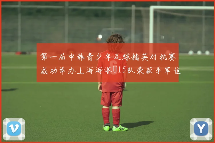 第一届中韩青少年足球精英对抗赛成功举办上海海港U15队荣获季军佳绩