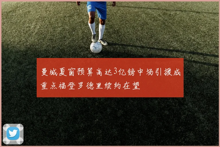 曼城夏窗预算高达3亿镑中场引援成重点福登罗德里续约在望
