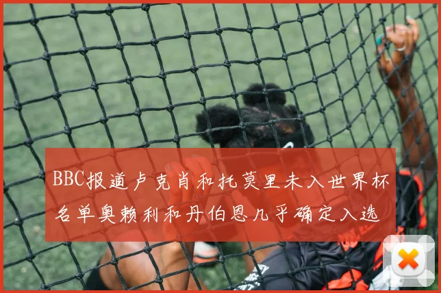 BBC报道卢克肖和托莫里未入世界杯名单奥赖利和丹伯恩几乎确定入选