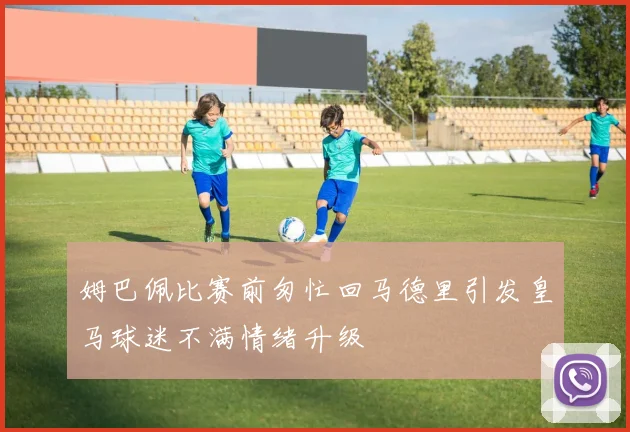 姆巴佩比赛前匆忙回马德里引发皇马球迷不满情绪升级