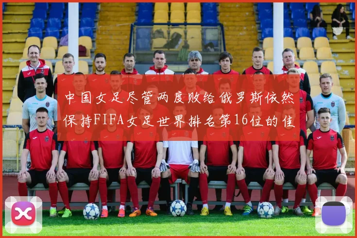 中国女足尽管两度败给俄罗斯依然保持FIFA女足世界排名第16位的佳绩