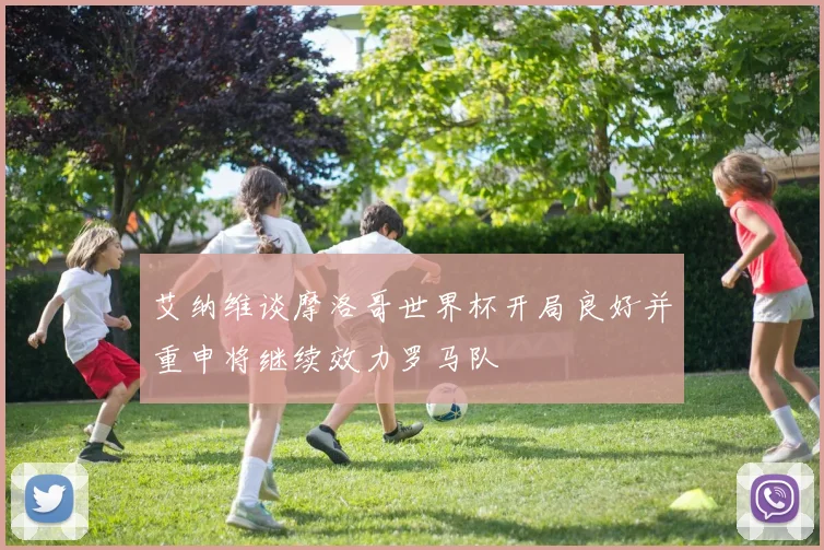 艾纳维谈摩洛哥世界杯开局良好并重申将继续效力罗马队