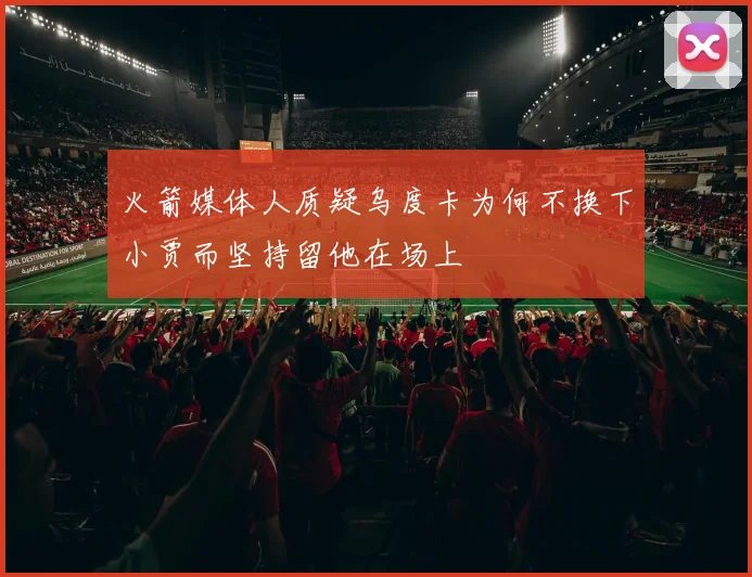 火箭媒体人质疑乌度卡为何不换下小贾而坚持留他在场上