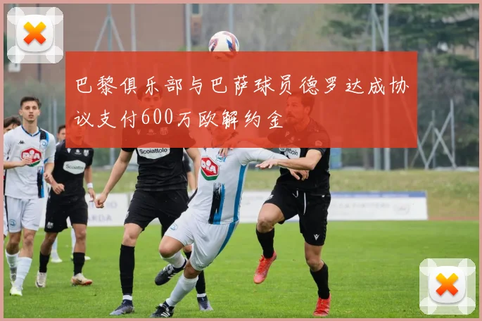 巴黎俱乐部与巴萨球员德罗达成协议支付600万欧解约金