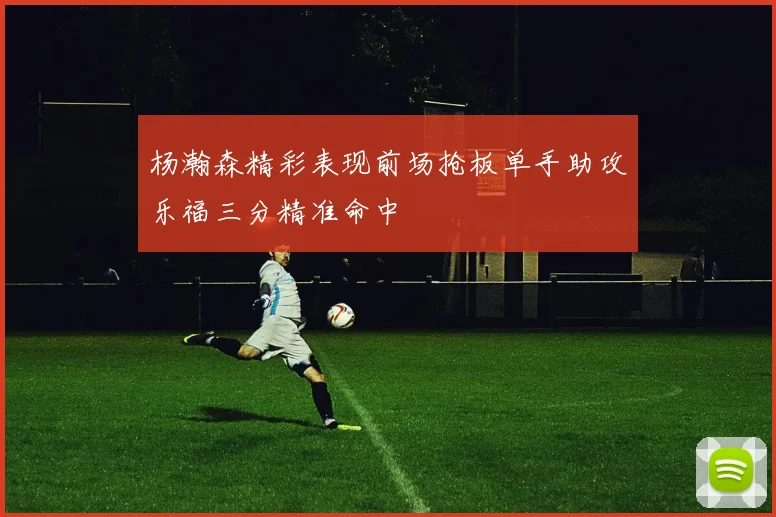 杨瀚森精彩表现前场抢板单手助攻乐福三分精准命中