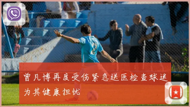 曾凡博再度受伤紧急送医检查球迷为其健康担忧