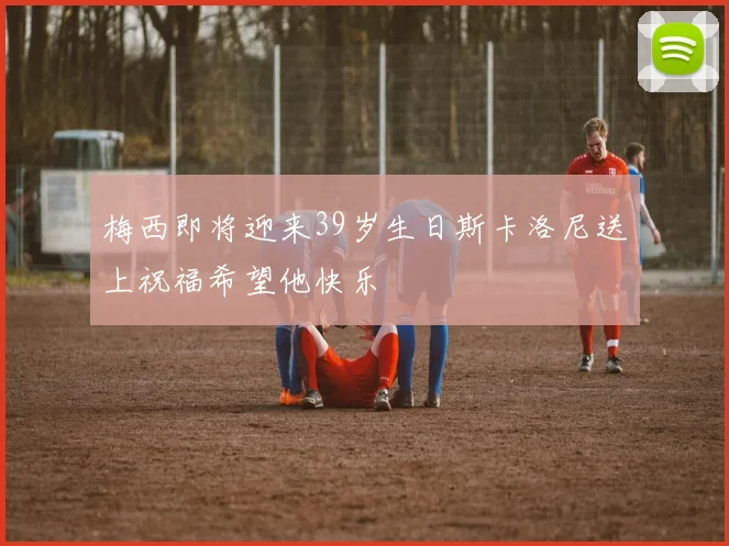 梅西即将迎来39岁生日斯卡洛尼送上祝福希望他快乐