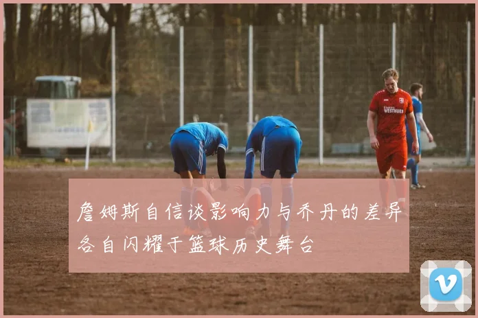 詹姆斯自信谈影响力与乔丹的差异各自闪耀于篮球历史舞台