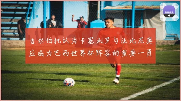 吉尔伯托认为卡塞米罗与法比尼奥应成为巴西世界杯阵容的重要一员