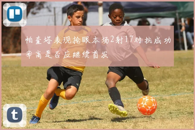 帕奎塔表现抢眼本场2射17对抗成功率高是否应继续首发