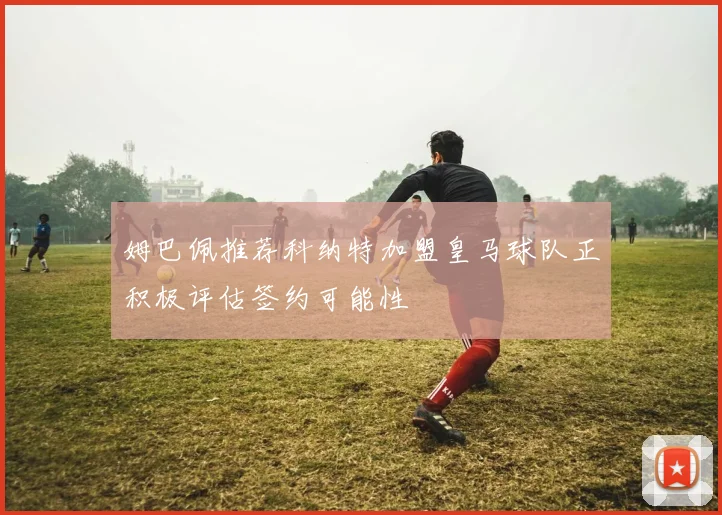 姆巴佩推荐科纳特加盟皇马球队正积极评估签约可能性