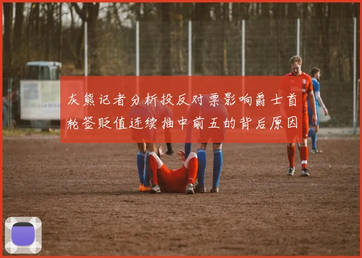 灰熊记者分析投反对票影响爵士首轮签贬值连续抽中前五的背后原因