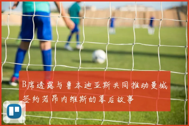 B席透露与鲁本迪亚斯共同推动曼城签约若昂内维斯的幕后故事