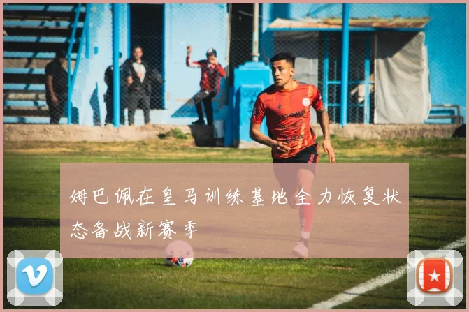 姆巴佩在皇马训练基地全力恢复状态备战新赛季