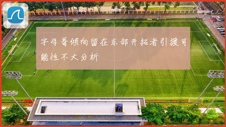 字母哥倾向留在东部开拓者引援可能性不大分析