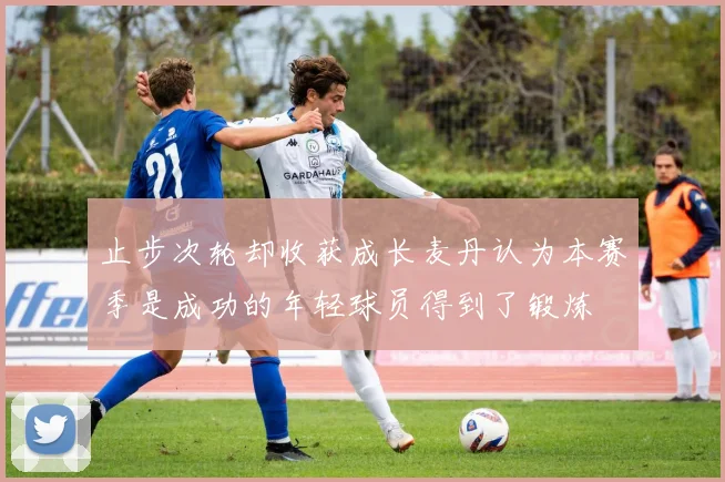 止步次轮却收获成长麦丹认为本赛季是成功的年轻球员得到了锻炼