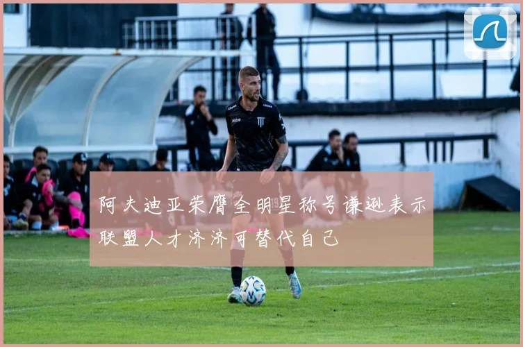 阿夫迪亚荣膺全明星称号谦逊表示联盟人才济济可替代自己