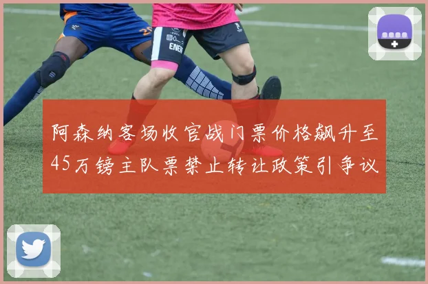 阿森纳客场收官战门票价格飙升至45万镑主队票禁止转让政策引争议