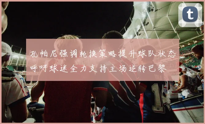 孔帕尼强调轮换策略提升球队状态呼吁球迷全力支持主场逆转巴黎