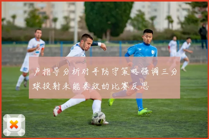 卢指导分析对手防守策略强调三分球投射未能奏效的比赛反思
