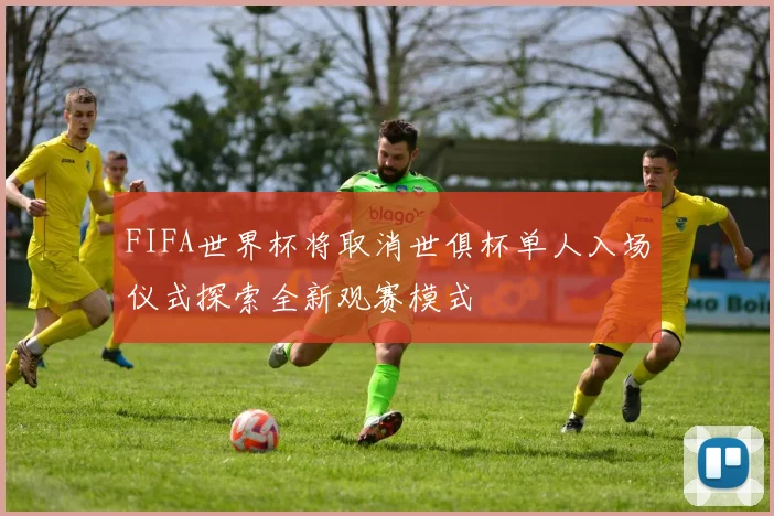 FIFA世界杯将取消世俱杯单人入场仪式探索全新观赛模式